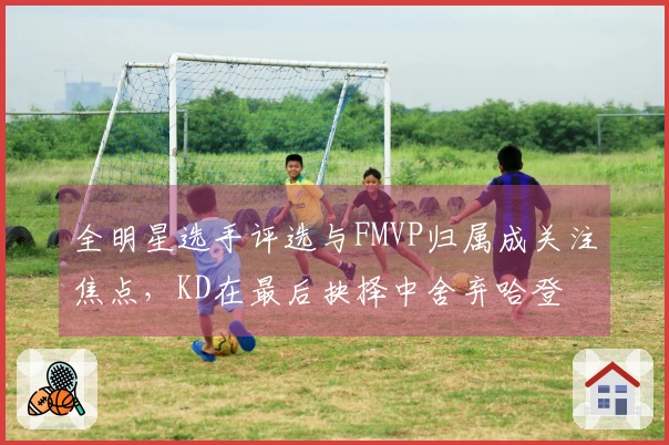 全明星选手评选与FMVP归属成关注焦点，KD在最后抉择中舍弃哈登