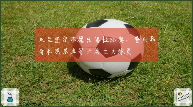 米兰坚定不愿出售拉比奥、普利希奇和恩昆库等六名主力球员