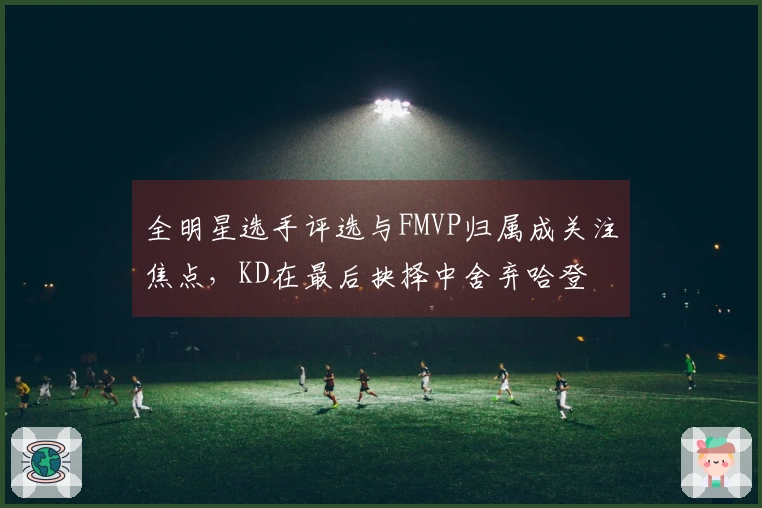 全明星选手评选与FMVP归属成关注焦点，KD在最后抉择中舍弃哈登